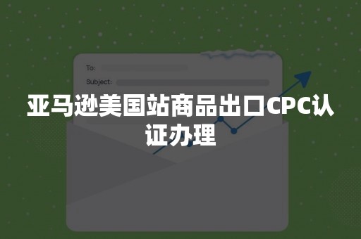 亚马逊美国站商品出口CPC认证办理