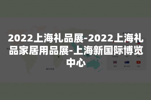 2022上海礼品展-2022上海礼品家居用品展-上海新国际博览中心