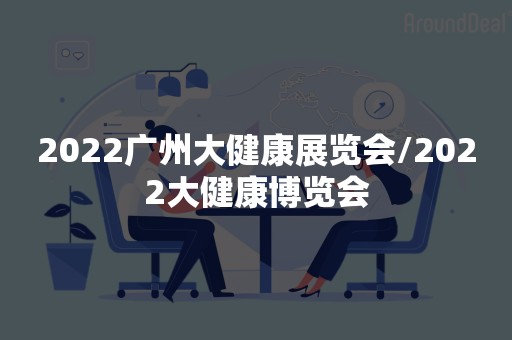 2022广州大健康展览会/2022大健康博览会