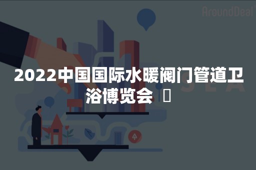 2022中国国际水暖阀门管道卫浴博览会  