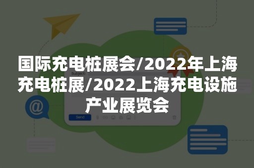 国际充电桩展会/2022年上海充电桩展/2022上海充电设施产业展览会