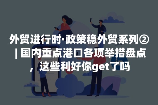 外贸进行时·政策稳外贸系列② | 国内重点港口各项举措盘点，这些利好你get了吗