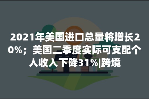 2021年美国进口总量将增长20%；美国二季度实际可支配个人收入下降31%|跨境