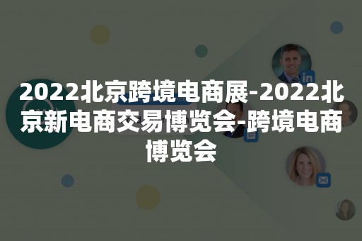 2022北京跨境电商展-2022北京新电商交易博览会-跨境电商博览会