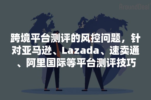 跨境平台测评的风控问题，针对亚马逊、Lazada、速卖通、阿里国际等平台测评技巧