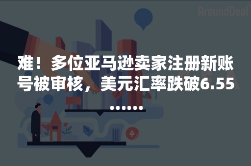 难！多位亚马逊卖家注册新账号被审核，美元汇率跌破6.55……