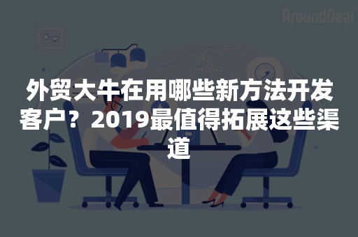 外贸大牛在用哪些新方法开发客户？2019最值得拓展这些渠道