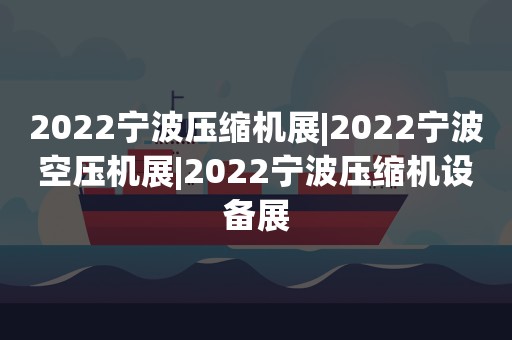 2022宁波压缩机展|2022宁波空压机展|2022宁波压缩机设备展