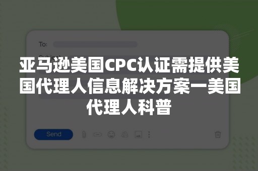 亚马逊美国CPC认证需提供美国代理人信息解决方案一美国代理人科普