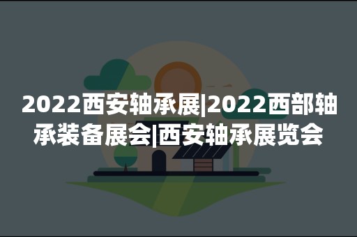 2022西安轴承展|2022西部轴承装备展会|西安轴承展览会