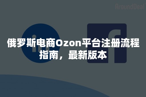 俄罗斯电商Ozon平台注册流程指南，最新版本