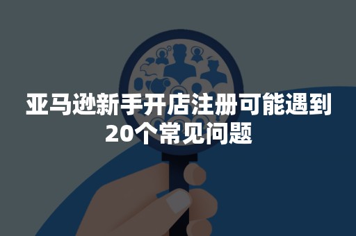 亚马逊新手开店注册可能遇到20个常见问题