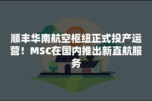 顺丰华南航空枢纽正式投产运营！MSC在国内推出新直航服务