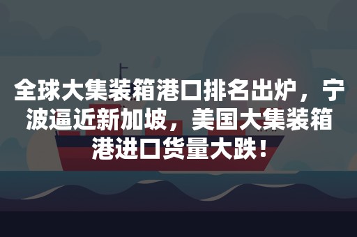 全球大集装箱港口排名出炉，宁波逼近新加坡，美国大集装箱港进口货量大跌！