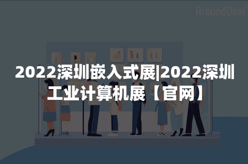 2022深圳嵌入式展|2022深圳工业计算机展【官网】