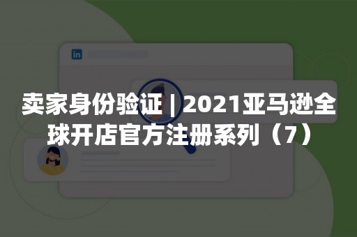 卖家身份验证 | 2021亚马逊全球开店官方注册系列（7）