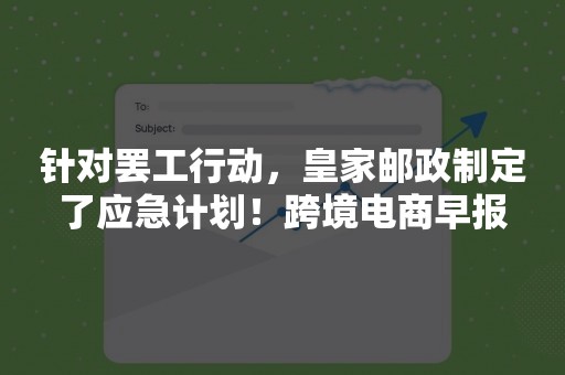 针对罢工行动，皇家邮政制定了应急计划！跨境电商早报