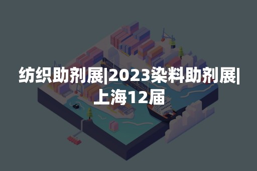 纺织助剂展|2023染料助剂展|上海12届