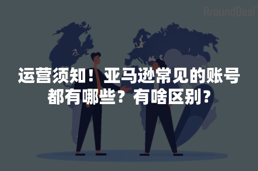 运营须知！亚马逊常见的账号都有哪些？有啥区别？