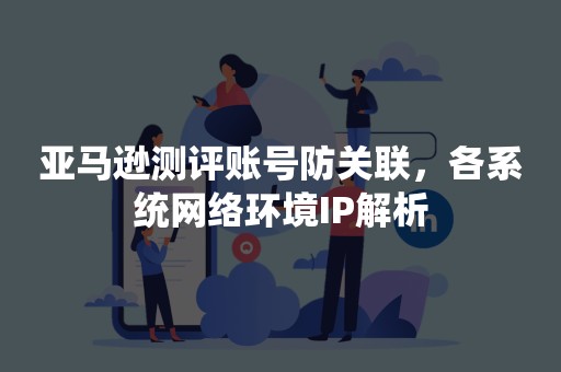 亚马逊测评账号防关联，各系统网络环境IP解析