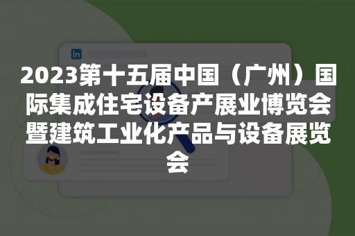 2023第十五届中国（广州）国际集成住宅设备产展业博览会暨建筑工业化产品与设备展览会