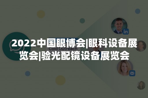 2022中国眼博会|眼科设备展览会|验光配镜设备展览会