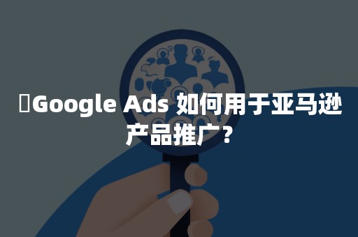 ​Google Ads 如何用于亚马逊产品推广？