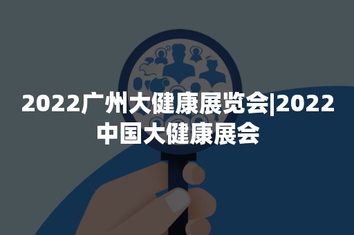 2022广州大健康展览会|2022中国大健康展会