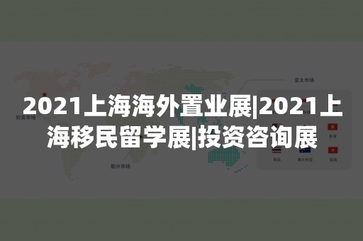 2021上海海外置业展|2021上海移民留学展|投资咨询展