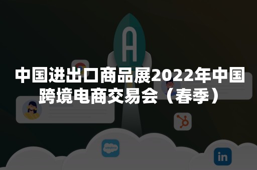 中国进出口商品展2022年中国跨境电商交易会（春季）