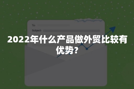 2022年什么产品做外贸比较有优势？