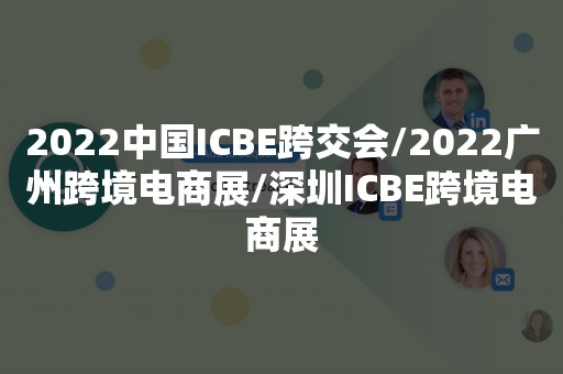 2022中国ICBE跨交会/2022广州跨境电商展/深圳ICBE跨境电商展