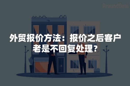 外贸报价方法：报价之后客户老是不回复处理？