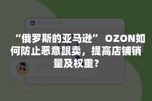 “俄罗斯的亚马逊” OZON如何防止恶意跟卖，提高店铺销量及权重？