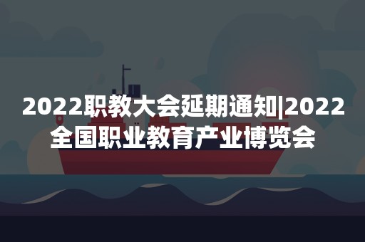 2022职教大会延期通知|2022全国职业教育产业博览会