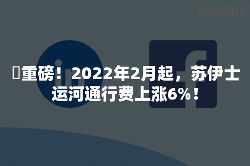 ​重磅！2022年2月起，苏伊士运河通行费上涨6%！