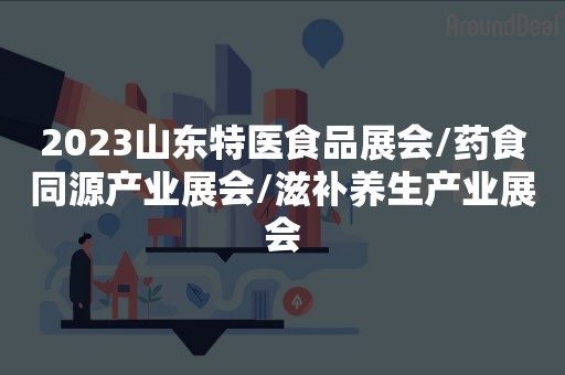 2023山东特医食品展会/药食同源产业展会/滋补养生产业展会