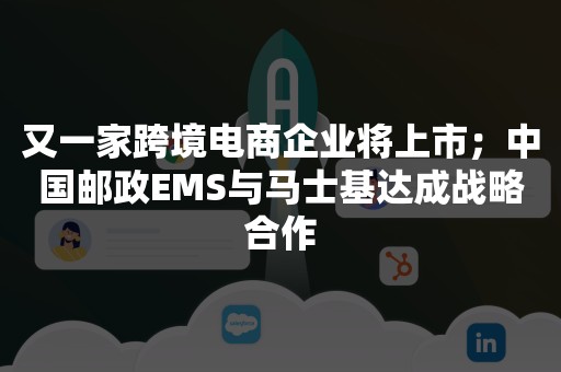 又一家跨境电商企业将上市；中国邮政EMS与马士基达成战略合作