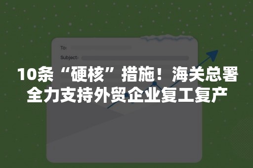 10条“硬核”措施！海关总署全力支持外贸企业复工复产