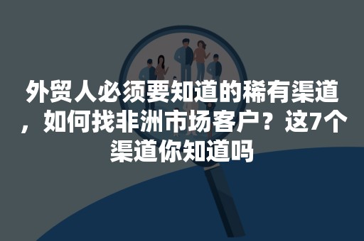 外贸人必须要知道的稀有渠道，如何找非洲市场客户？这7个渠道你知道吗