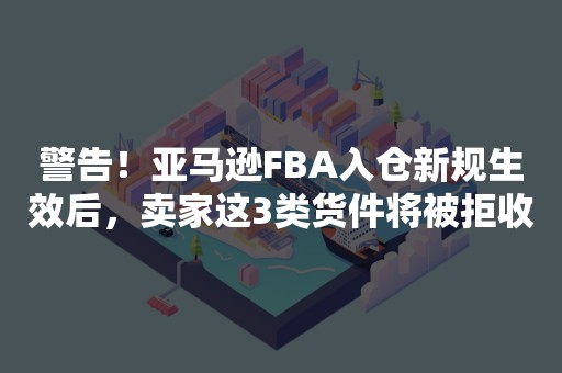 警告！亚马逊FBA入仓新规生效后，卖家这3类货件将被拒收