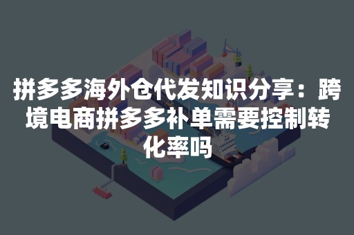 拼多多海外仓代发知识分享：跨境电商拼多多补单需要控制转化率吗