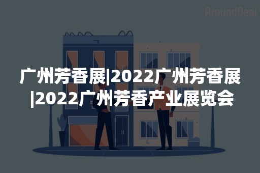 广州芳香展|2022广州芳香展 |2022广州芳香产业展览会