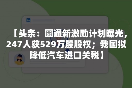 【头条：圆通新激励计划曝光，247人获529万股股权；我国拟降低汽车进口关税】