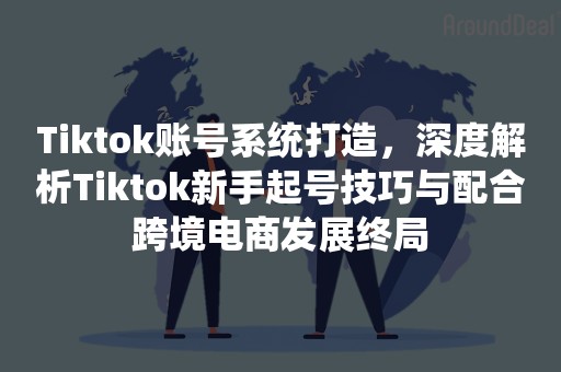 Tiktok账号系统打造，深度解析Tiktok新手起号技巧与配合跨境电商发展终局