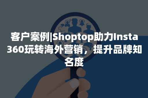 客户案例|Shoptop助力Insta360玩转海外营销，提升品牌知名度