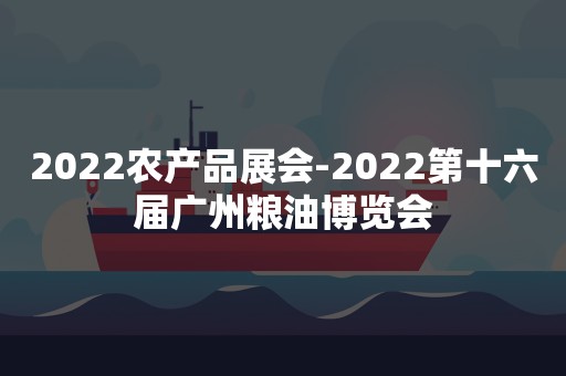 2022农产品展会-2022第十六届广州粮油博览会