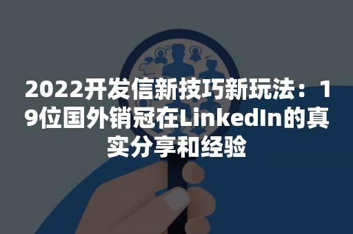 2022开发信新技巧新玩法：19位国外销冠在LinkedIn的真实分享和经验