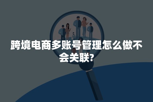 跨境电商多账号管理怎么做不会关联?