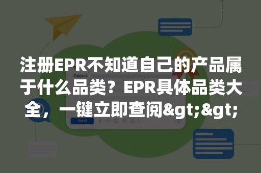 注册EPR不知道自己的产品属于什么品类？EPR具体品类大全，一键立即查阅>>